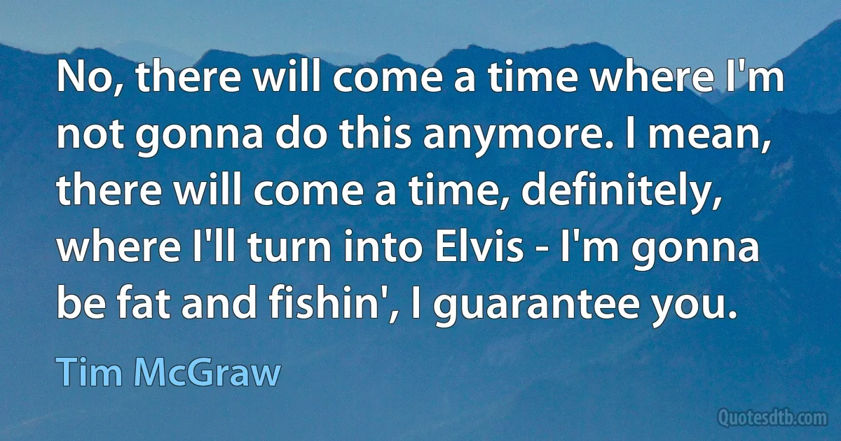 No, there will come a time where I'm not gonna do this anymore. I mean, there will come a time, definitely, where I'll turn into Elvis - I'm gonna be fat and fishin', I guarantee you. (Tim McGraw)