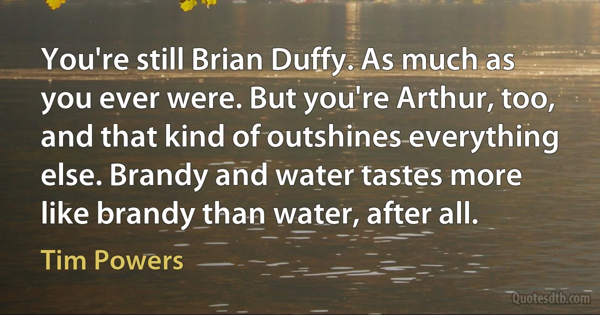 You're still Brian Duffy. As much as you ever were. But you're Arthur, too, and that kind of outshines everything else. Brandy and water tastes more like brandy than water, after all. (Tim Powers)