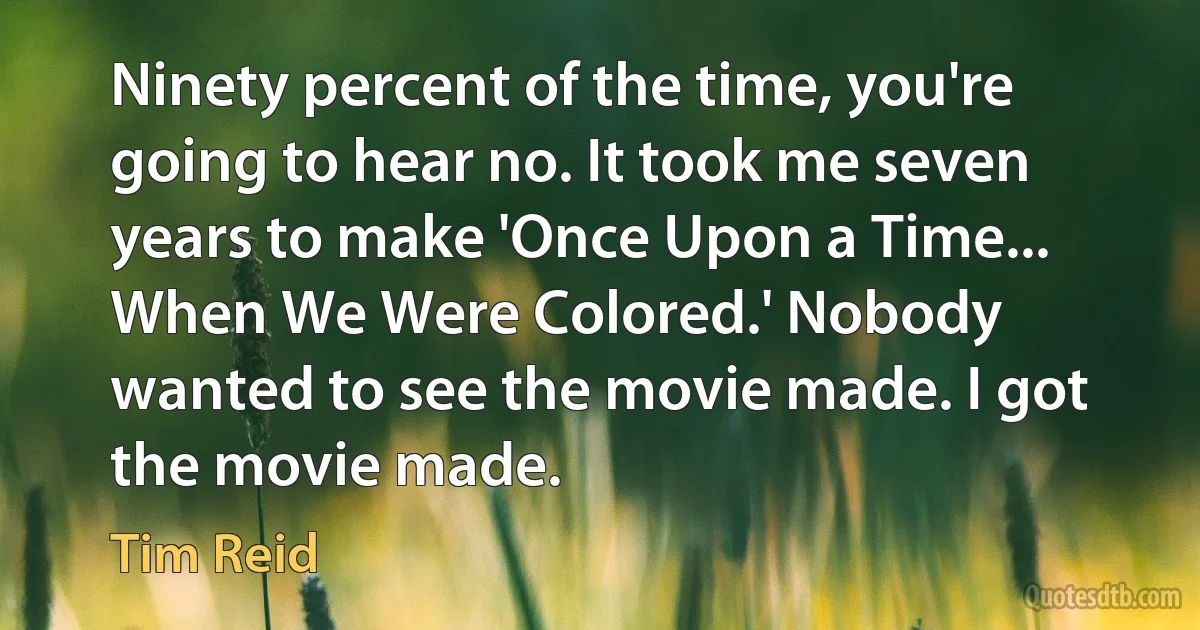 Ninety percent of the time, you're going to hear no. It took me seven years to make 'Once Upon a Time... When We Were Colored.' Nobody wanted to see the movie made. I got the movie made. (Tim Reid)