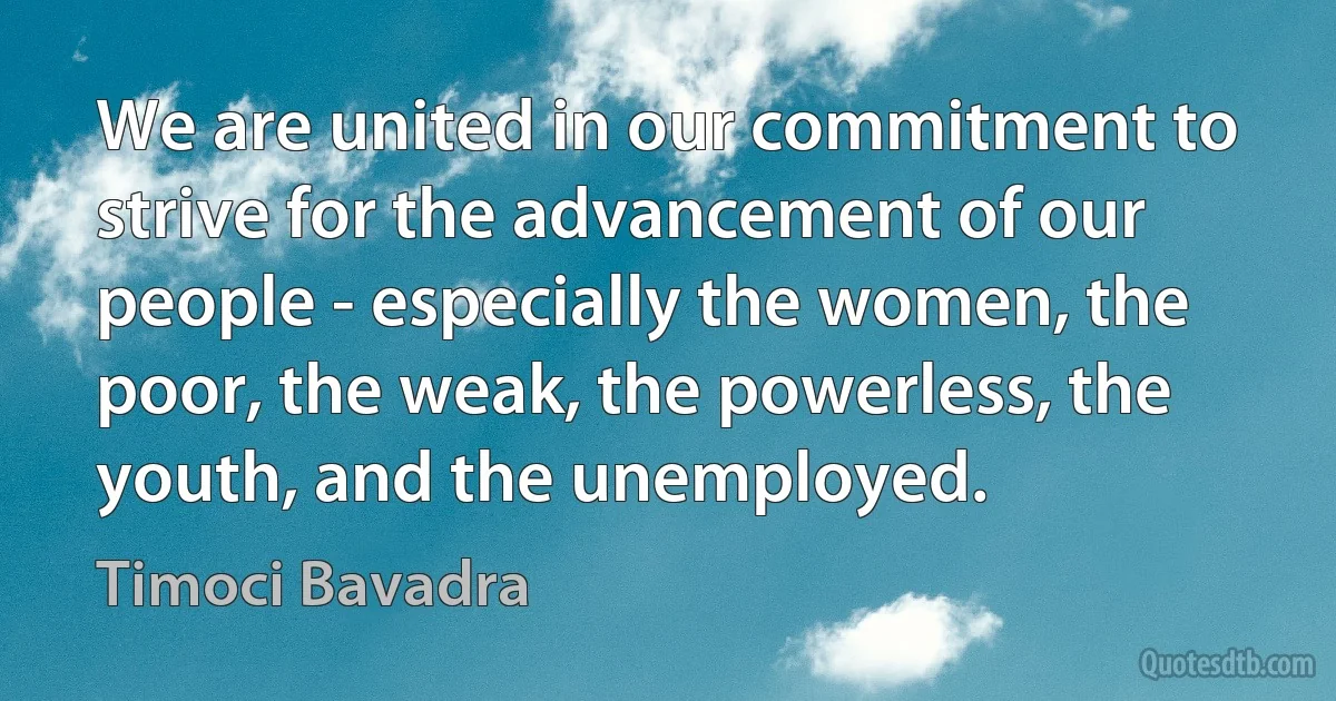 We are united in our commitment to strive for the advancement of our people - especially the women, the poor, the weak, the powerless, the youth, and the unemployed. (Timoci Bavadra)