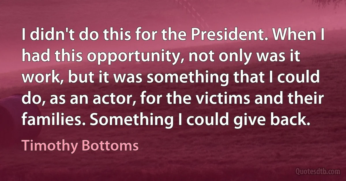 I didn't do this for the President. When I had this opportunity, not only was it work, but it was something that I could do, as an actor, for the victims and their families. Something I could give back. (Timothy Bottoms)