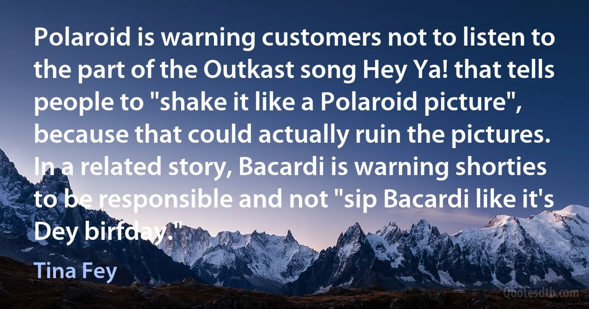 Polaroid is warning customers not to listen to the part of the Outkast song Hey Ya! that tells people to "shake it like a Polaroid picture", because that could actually ruin the pictures. In a related story, Bacardi is warning shorties to be responsible and not "sip Bacardi like it's Dey birfday." (Tina Fey)