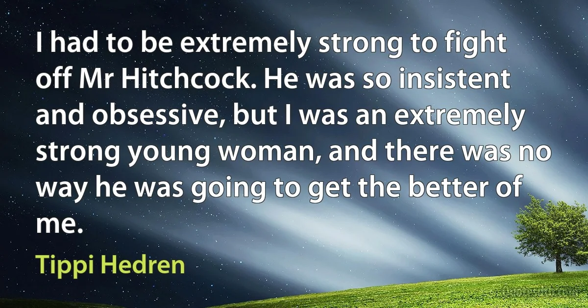 I had to be extremely strong to fight off Mr Hitchcock. He was so insistent and obsessive, but I was an extremely strong young woman, and there was no way he was going to get the better of me. (Tippi Hedren)