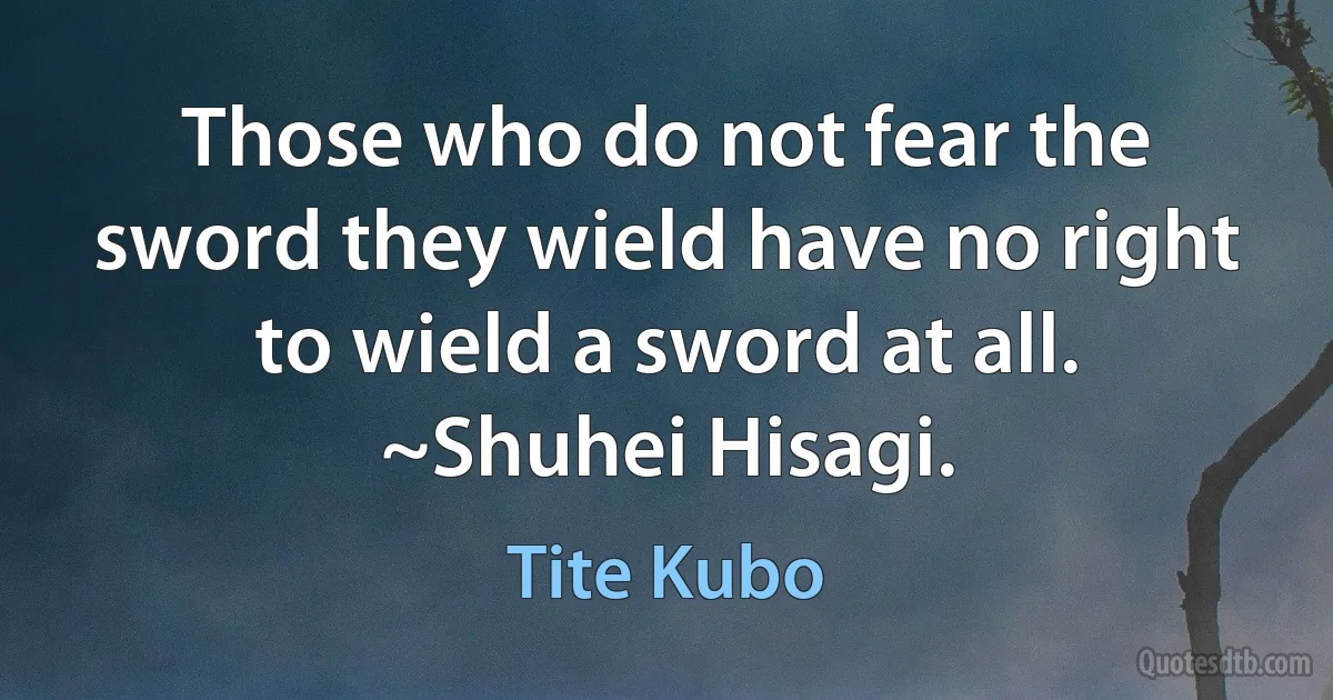 Those who do not fear the sword they wield have no right to wield a sword at all.
~Shuhei Hisagi. (Tite Kubo)