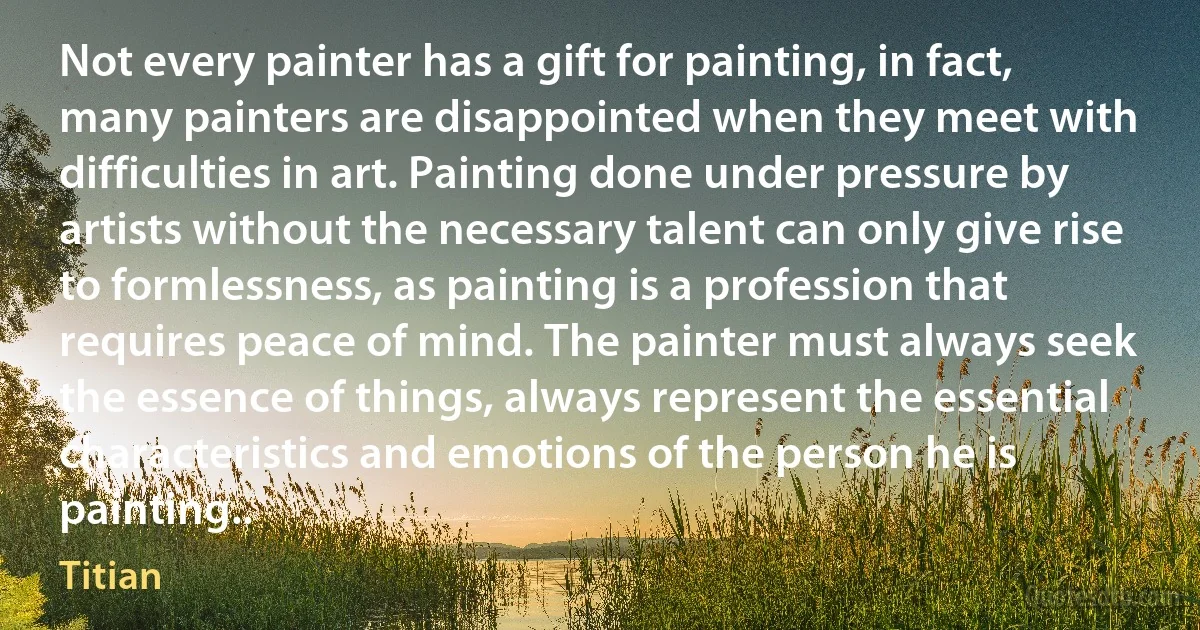 Not every painter has a gift for painting, in fact, many painters are disappointed when they meet with difficulties in art. Painting done under pressure by artists without the necessary talent can only give rise to formlessness, as painting is a profession that requires peace of mind. The painter must always seek the essence of things, always represent the essential characteristics and emotions of the person he is painting.. (Titian)