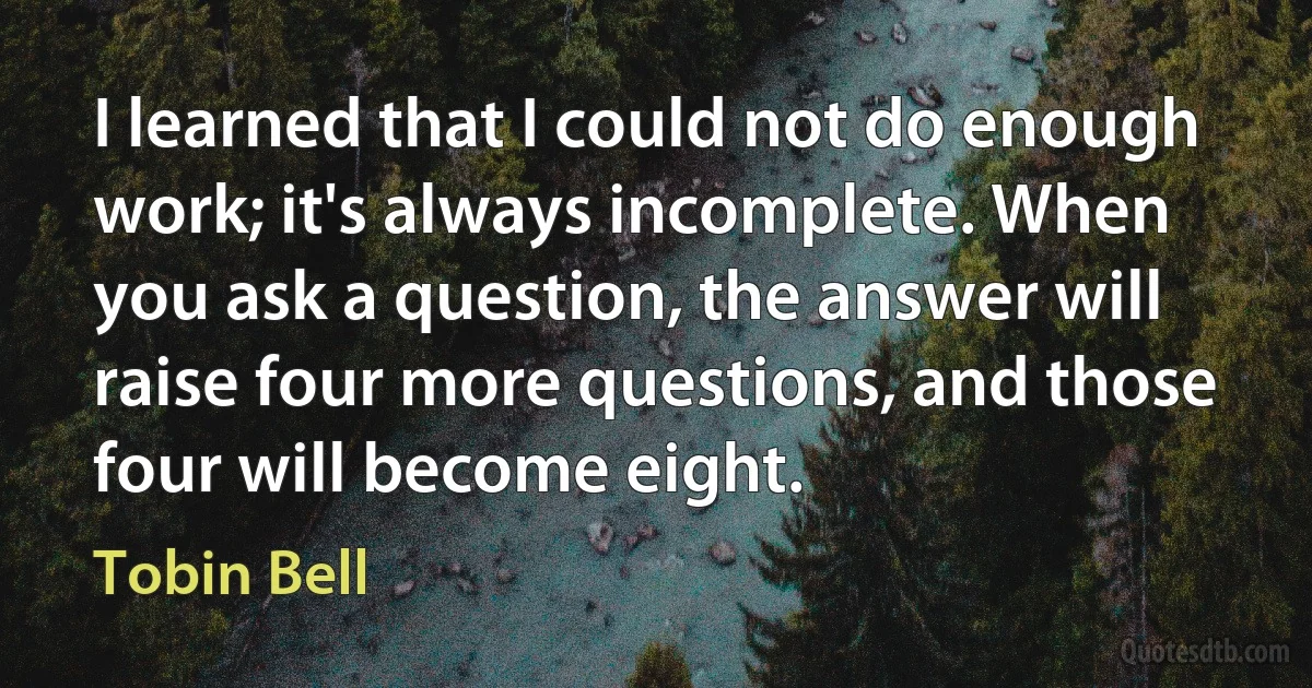 I learned that I could not do enough work; it's always incomplete. When you ask a question, the answer will raise four more questions, and those four will become eight. (Tobin Bell)