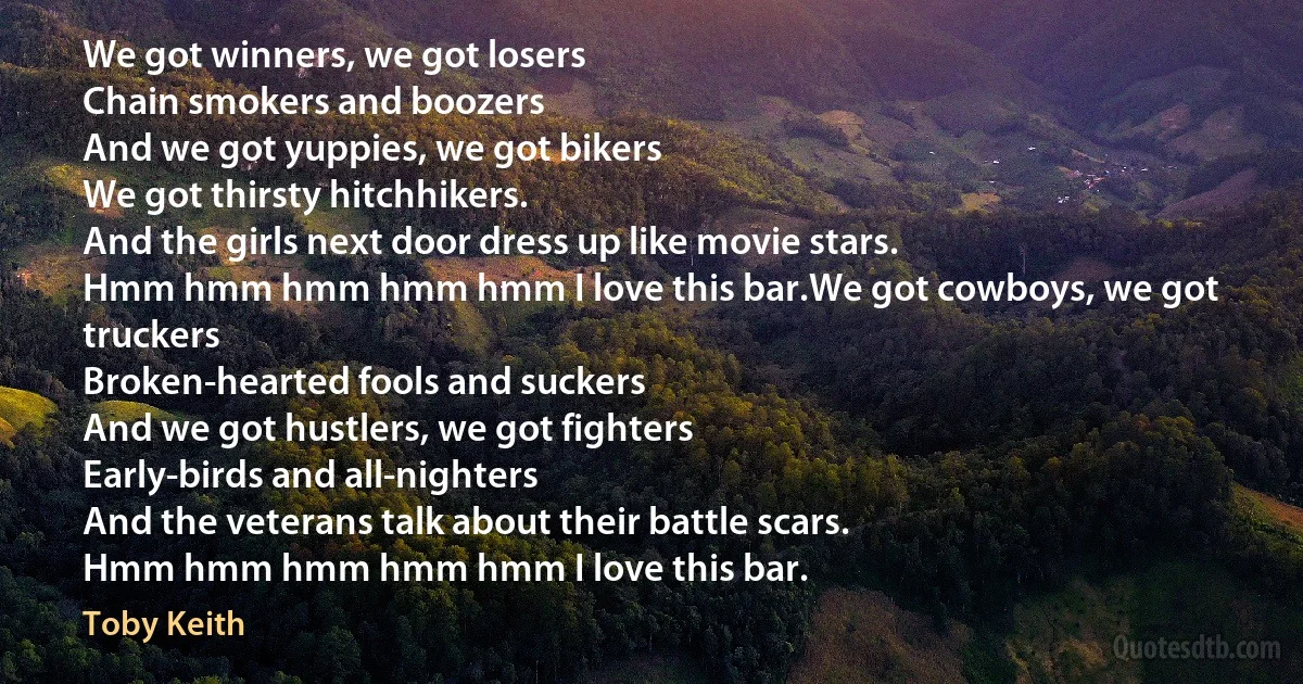 We got winners, we got losers
Chain smokers and boozers
And we got yuppies, we got bikers
We got thirsty hitchhikers.
And the girls next door dress up like movie stars.
Hmm hmm hmm hmm hmm I love this bar.We got cowboys, we got truckers
Broken-hearted fools and suckers
And we got hustlers, we got fighters
Early-birds and all-nighters
And the veterans talk about their battle scars.
Hmm hmm hmm hmm hmm I love this bar. (Toby Keith)