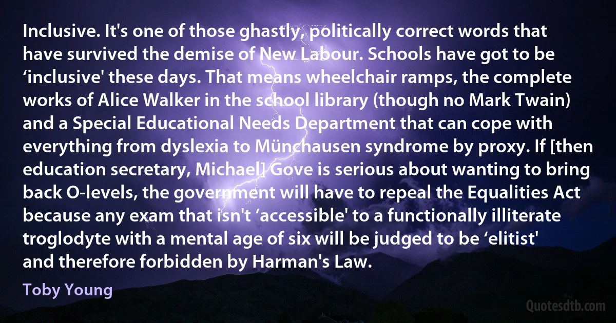 Inclusive. It's one of those ghastly, politically correct words that have survived the demise of New Labour. Schools have got to be ‘inclusive' these days. That means wheelchair ramps, the complete works of Alice Walker in the school library (though no Mark Twain) and a Special Educational Needs Department that can cope with everything from dyslexia to Münchausen syndrome by proxy. If [then education secretary, Michael] Gove is serious about wanting to bring back O-levels, the government will have to repeal the Equalities Act because any exam that isn't ‘accessible' to a functionally illiterate troglodyte with a mental age of six will be judged to be ‘elitist' and therefore forbidden by Harman's Law. (Toby Young)