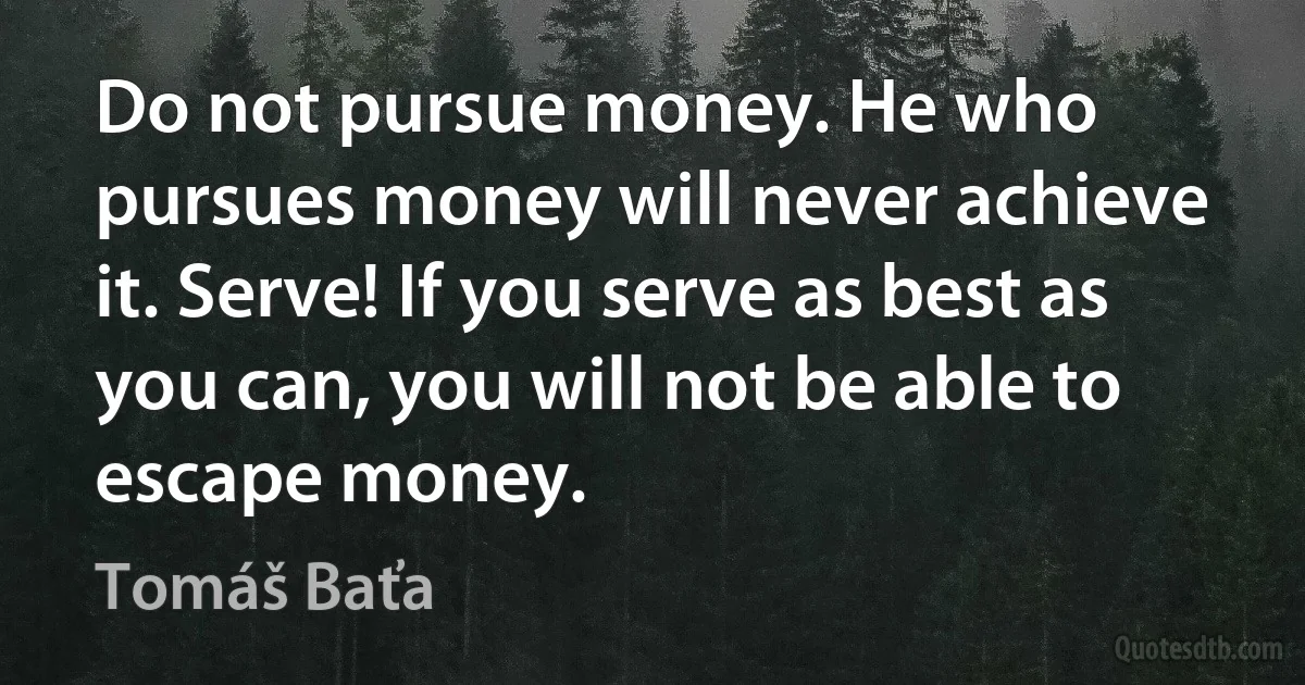 Do not pursue money. He who pursues money will never achieve it. Serve! If you serve as best as you can, you will not be able to escape money. (Tomáš Baťa)