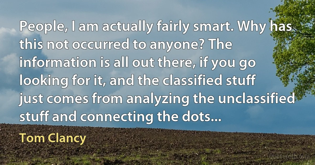 People, I am actually fairly smart. Why has this not occurred to anyone? The information is all out there, if you go looking for it, and the classified stuff just comes from analyzing the unclassified stuff and connecting the dots... (Tom Clancy)