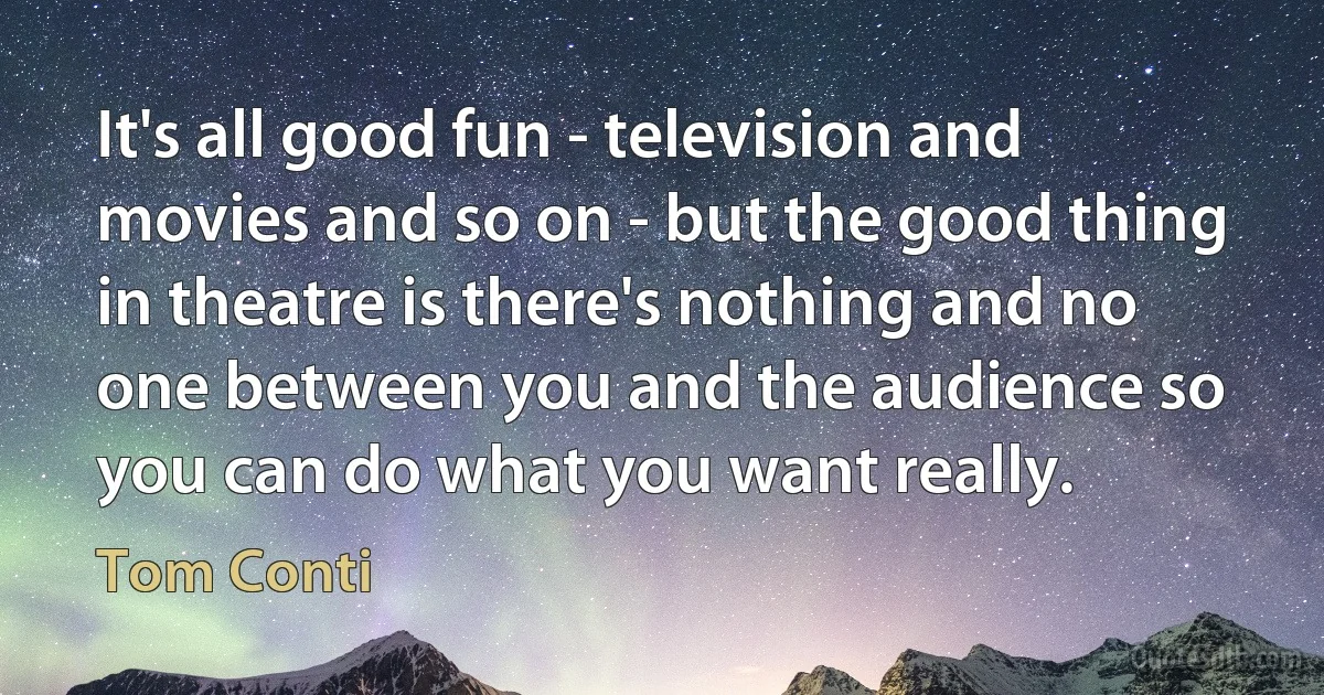 It's all good fun - television and movies and so on - but the good thing in theatre is there's nothing and no one between you and the audience so you can do what you want really. (Tom Conti)