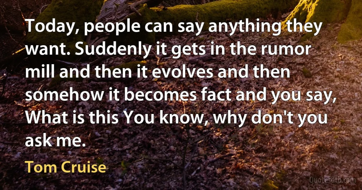 Today, people can say anything they want. Suddenly it gets in the rumor mill and then it evolves and then somehow it becomes fact and you say, What is this You know, why don't you ask me. (Tom Cruise)