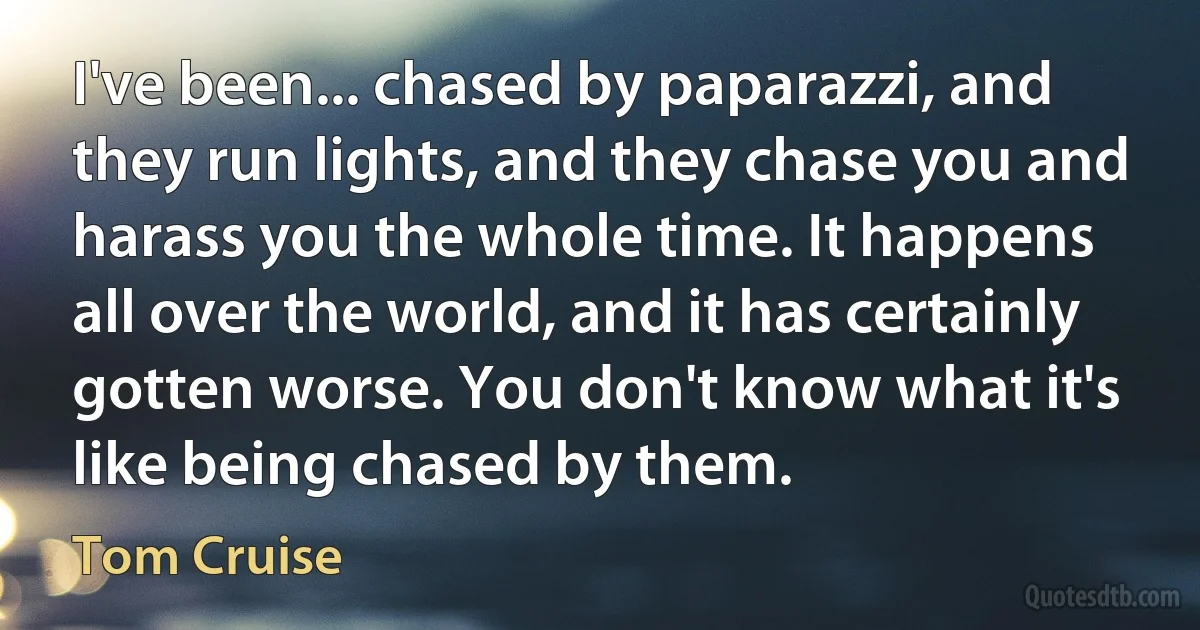 I've been... chased by paparazzi, and they run lights, and they chase you and harass you the whole time. It happens all over the world, and it has certainly gotten worse. You don't know what it's like being chased by them. (Tom Cruise)