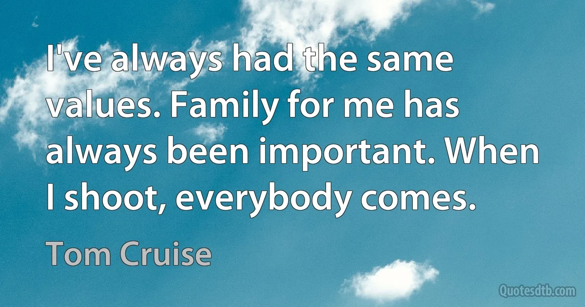 I've always had the same values. Family for me has always been important. When I shoot, everybody comes. (Tom Cruise)