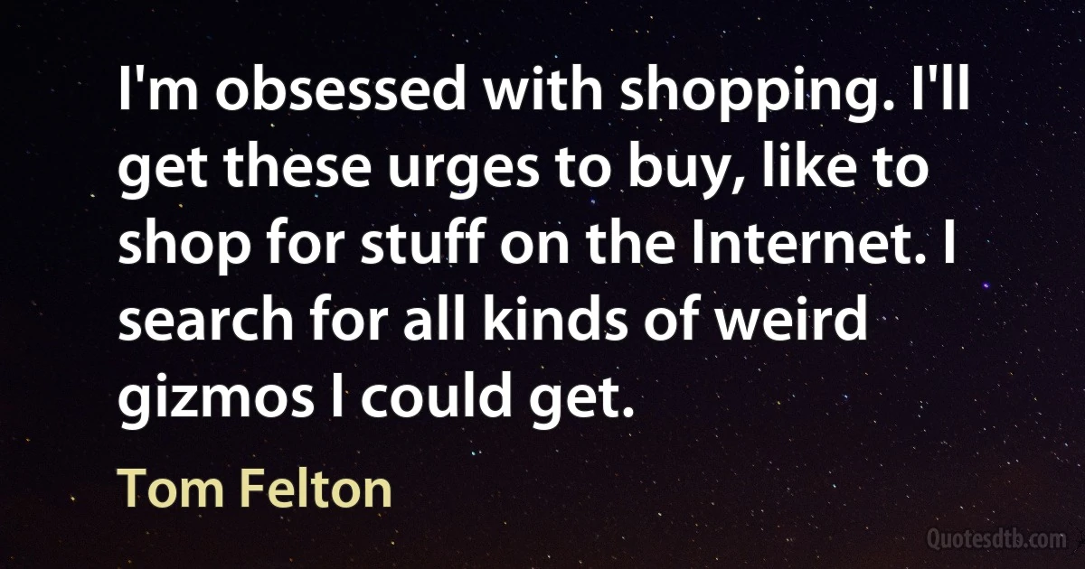 I'm obsessed with shopping. I'll get these urges to buy, like to shop for stuff on the Internet. I search for all kinds of weird gizmos I could get. (Tom Felton)