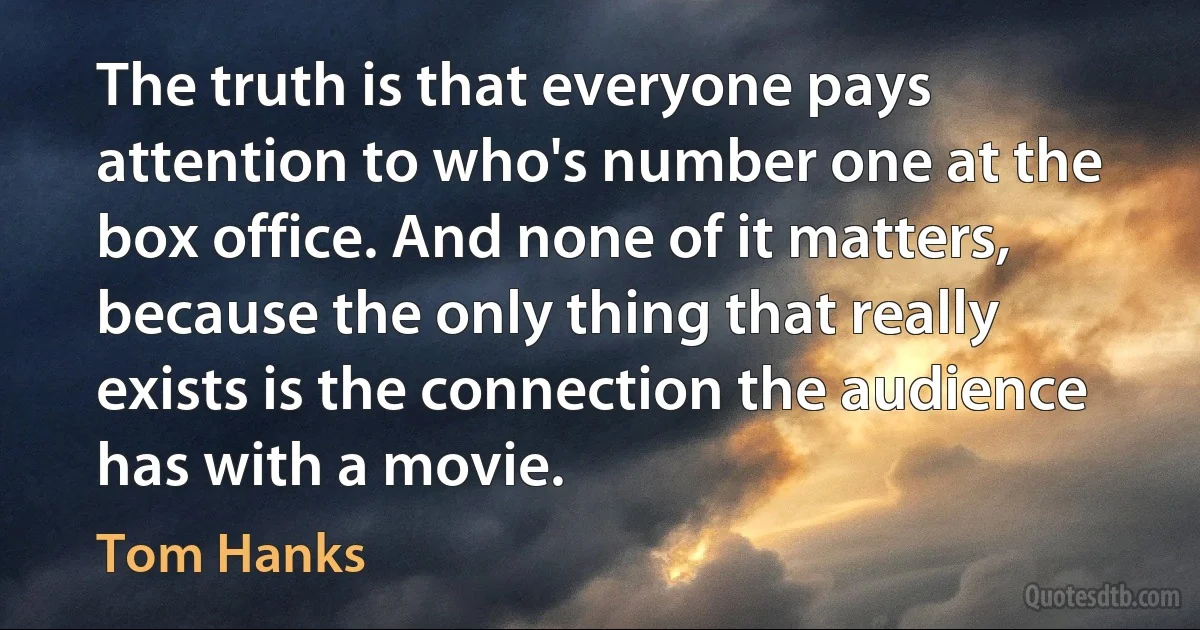 The truth is that everyone pays attention to who's number one at the box office. And none of it matters, because the only thing that really exists is the connection the audience has with a movie. (Tom Hanks)