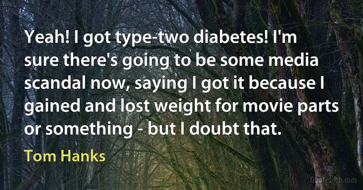 Yeah! I got type-two diabetes! I'm sure there's going to be some media scandal now, saying I got it because I gained and lost weight for movie parts or something - but I doubt that. (Tom Hanks)