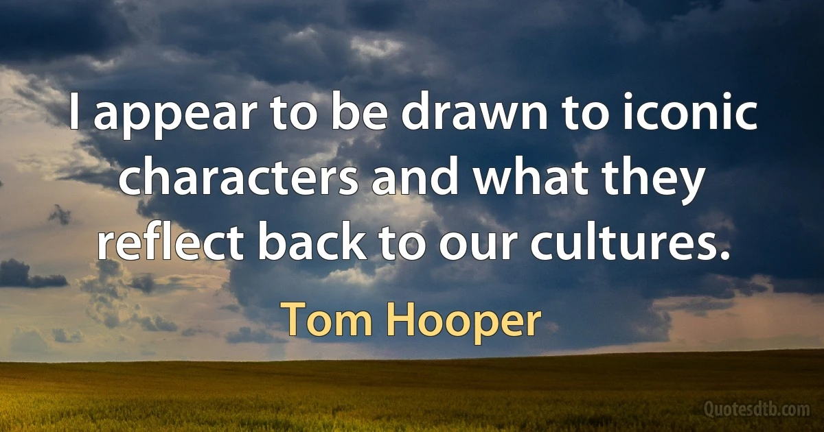 I appear to be drawn to iconic characters and what they reflect back to our cultures. (Tom Hooper)