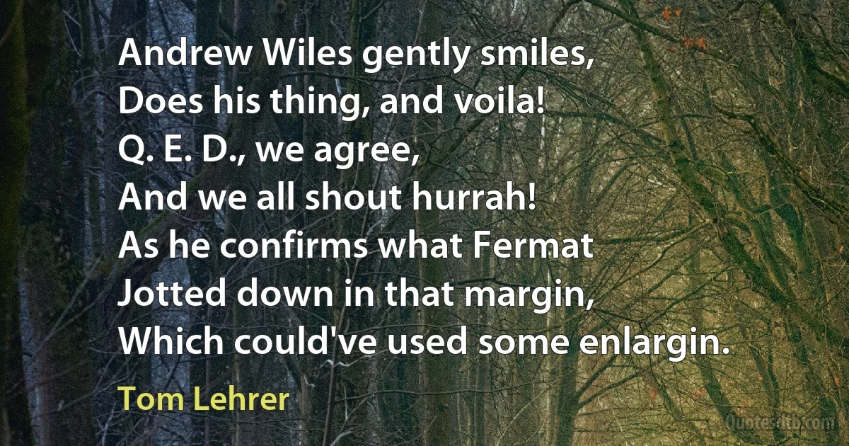 Andrew Wiles gently smiles,
Does his thing, and voila!
Q. E. D., we agree,
And we all shout hurrah!
As he confirms what Fermat
Jotted down in that margin,
Which could've used some enlargin. (Tom Lehrer)