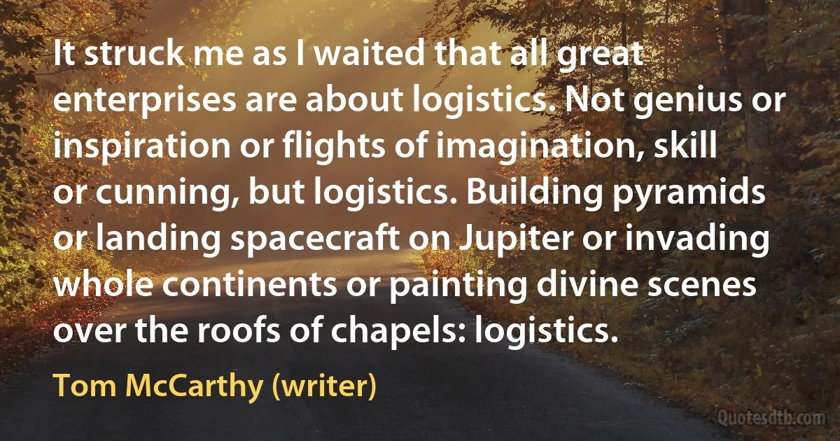 It struck me as I waited that all great enterprises are about logistics. Not genius or inspiration or flights of imagination, skill or cunning, but logistics. Building pyramids or landing spacecraft on Jupiter or invading whole continents or painting divine scenes over the roofs of chapels: logistics. (Tom McCarthy (writer))