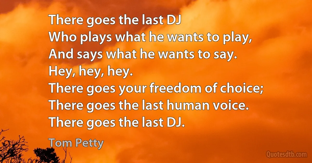 There goes the last DJ
Who plays what he wants to play,
And says what he wants to say.
Hey, hey, hey.
There goes your freedom of choice;
There goes the last human voice.
There goes the last DJ. (Tom Petty)