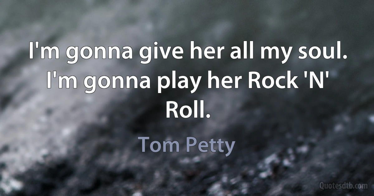 I'm gonna give her all my soul.
I'm gonna play her Rock 'N' Roll. (Tom Petty)