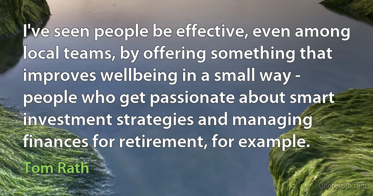 I've seen people be effective, even among local teams, by offering something that improves wellbeing in a small way - people who get passionate about smart investment strategies and managing finances for retirement, for example. (Tom Rath)