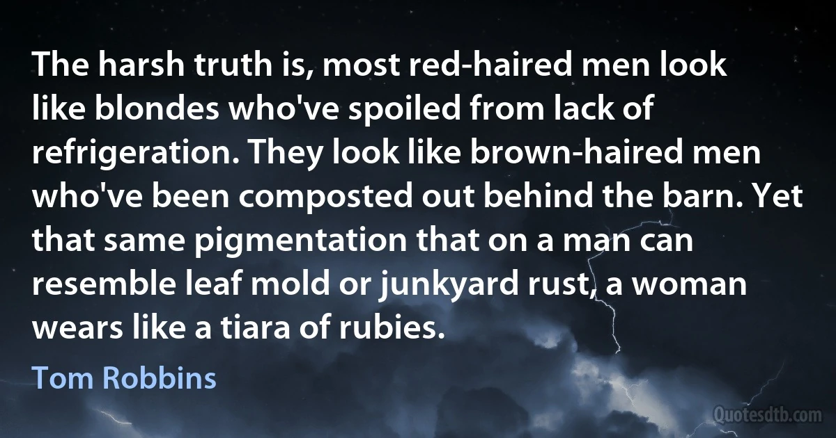 The harsh truth is, most red-haired men look like blondes who've spoiled from lack of refrigeration. They look like brown-haired men who've been composted out behind the barn. Yet that same pigmentation that on a man can resemble leaf mold or junkyard rust, a woman wears like a tiara of rubies. (Tom Robbins)