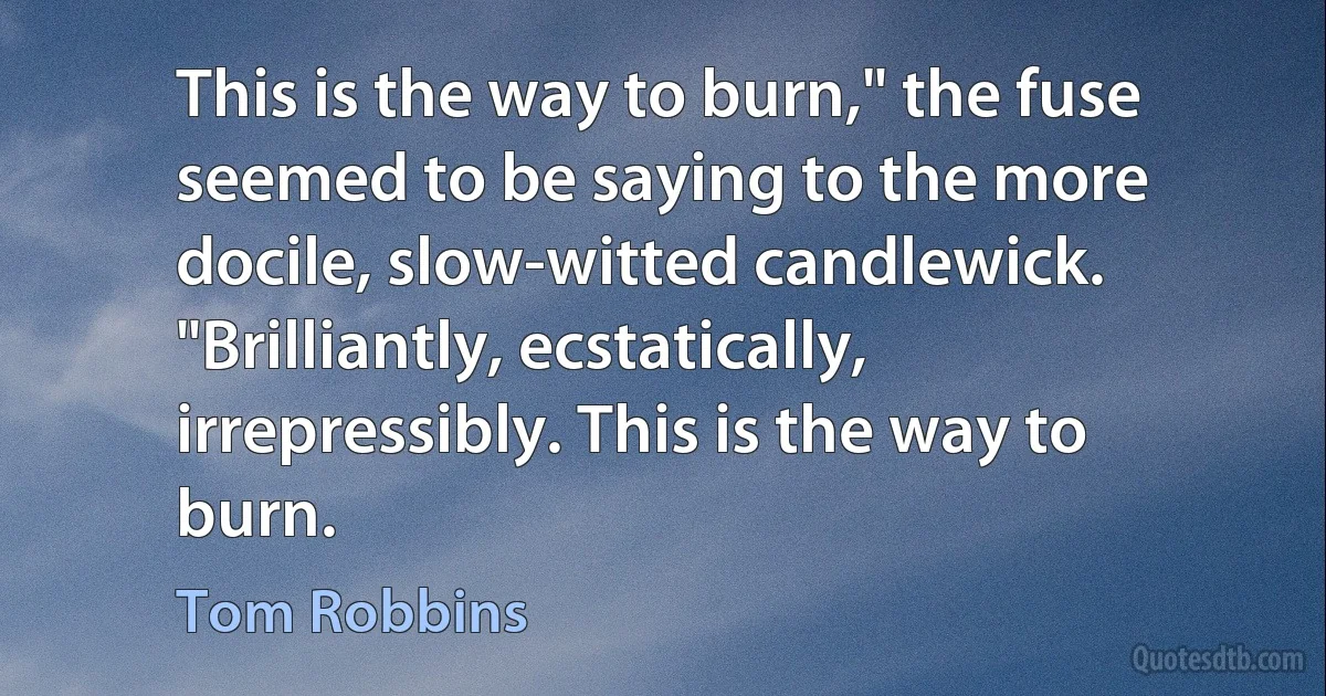 This is the way to burn," the fuse seemed to be saying to the more docile, slow-witted candlewick. "Brilliantly, ecstatically, irrepressibly. This is the way to burn. (Tom Robbins)