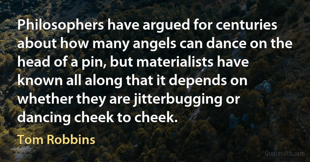 Philosophers have argued for centuries about how many angels can dance on the head of a pin, but materialists have known all along that it depends on whether they are jitterbugging or dancing cheek to cheek. (Tom Robbins)