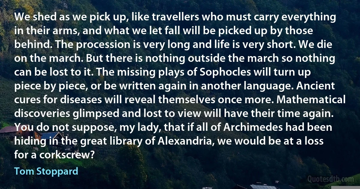 We shed as we pick up, like travellers who must carry everything in their arms, and what we let fall will be picked up by those behind. The procession is very long and life is very short. We die on the march. But there is nothing outside the march so nothing can be lost to it. The missing plays of Sophocles will turn up piece by piece, or be written again in another language. Ancient cures for diseases will reveal themselves once more. Mathematical discoveries glimpsed and lost to view will have their time again. You do not suppose, my lady, that if all of Archimedes had been hiding in the great library of Alexandria, we would be at a loss for a corkscrew? (Tom Stoppard)