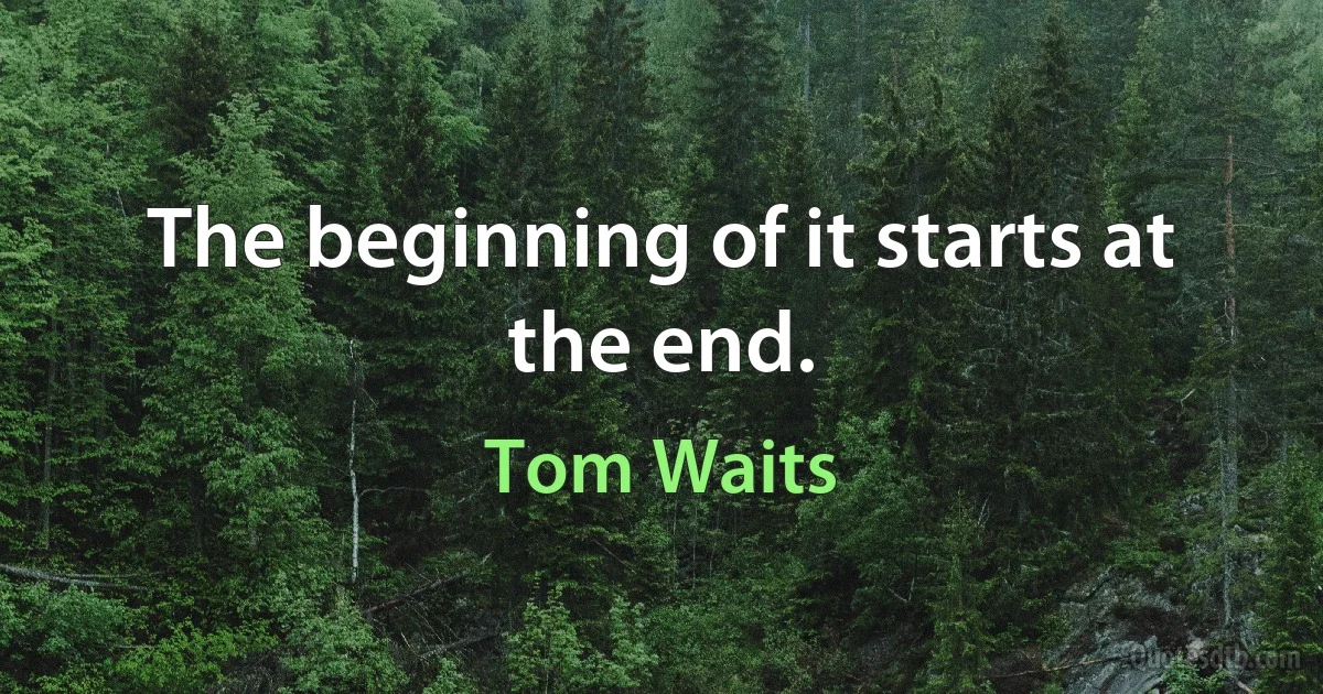 The beginning of it starts at the end. (Tom Waits)