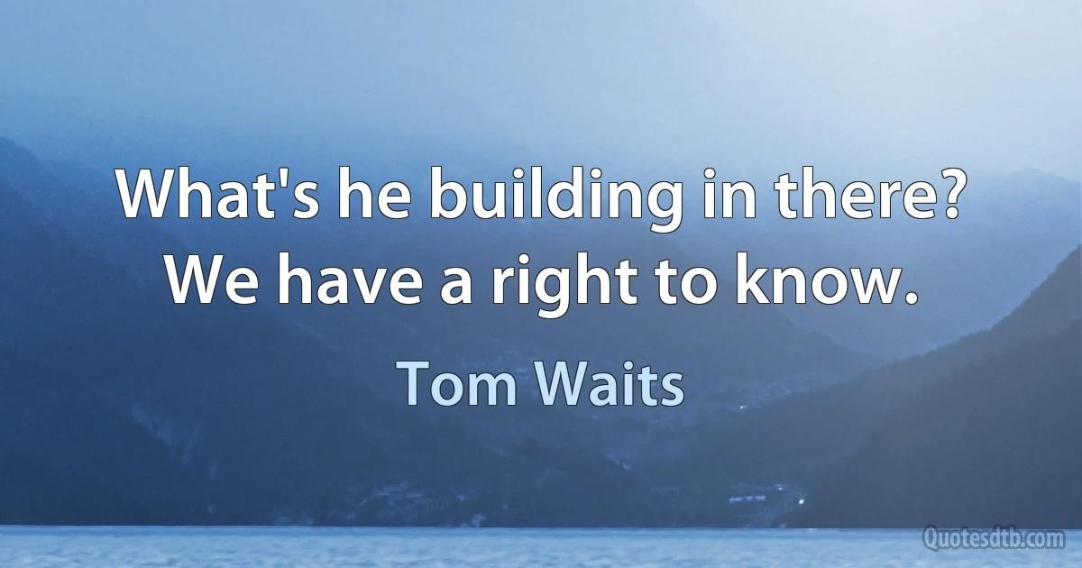 What's he building in there? We have a right to know. (Tom Waits)