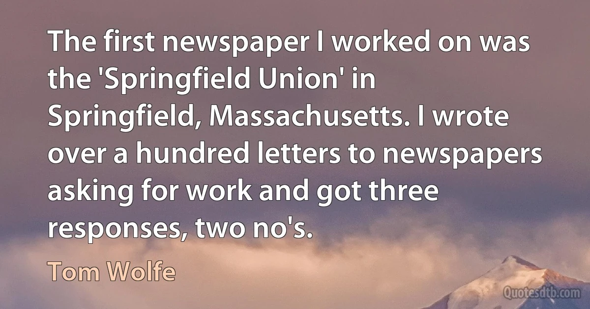 The first newspaper I worked on was the 'Springfield Union' in Springfield, Massachusetts. I wrote over a hundred letters to newspapers asking for work and got three responses, two no's. (Tom Wolfe)