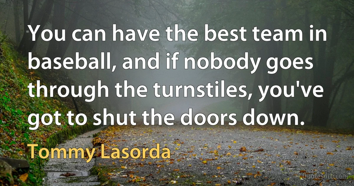 You can have the best team in baseball, and if nobody goes through the turnstiles, you've got to shut the doors down. (Tommy Lasorda)