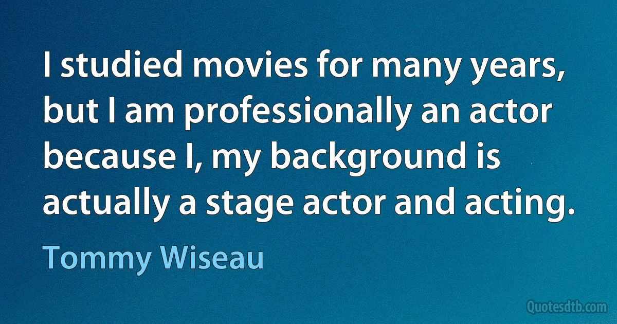 I studied movies for many years, but I am professionally an actor because I, my background is actually a stage actor and acting. (Tommy Wiseau)