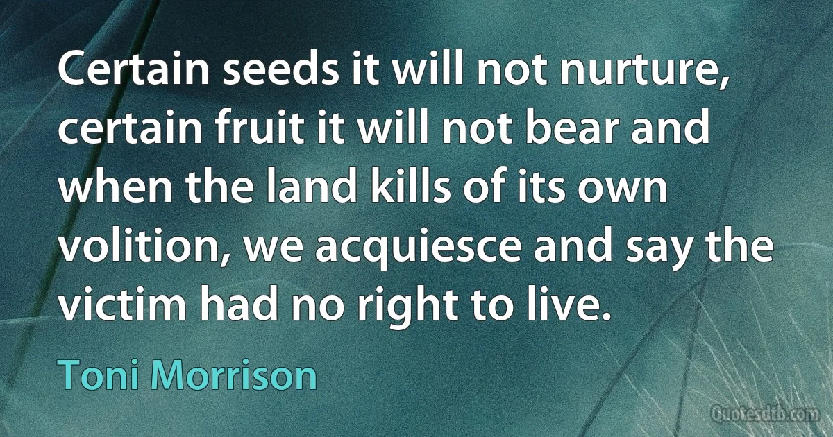 Certain seeds it will not nurture, certain fruit it will not bear and when the land kills of its own volition, we acquiesce and say the victim had no right to live. (Toni Morrison)