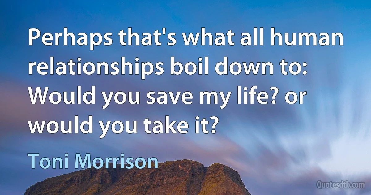 Perhaps that's what all human relationships boil down to: Would you save my life? or would you take it? (Toni Morrison)