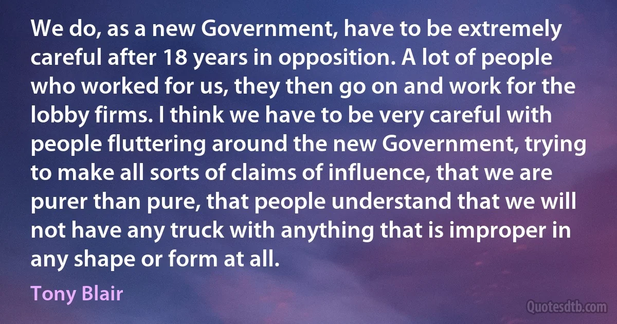 We do, as a new Government, have to be extremely careful after 18 years in opposition. A lot of people who worked for us, they then go on and work for the lobby firms. I think we have to be very careful with people fluttering around the new Government, trying to make all sorts of claims of influence, that we are purer than pure, that people understand that we will not have any truck with anything that is improper in any shape or form at all. (Tony Blair)