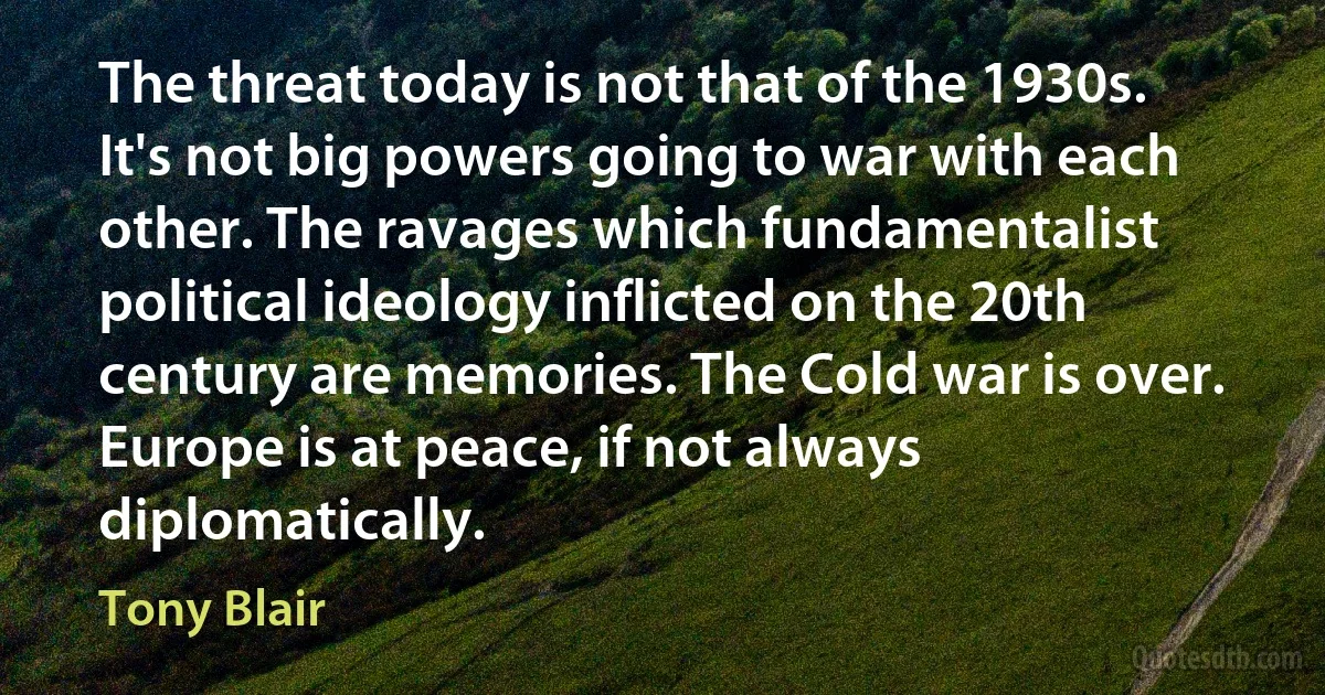 The threat today is not that of the 1930s. It's not big powers going to war with each other. The ravages which fundamentalist political ideology inflicted on the 20th century are memories. The Cold war is over. Europe is at peace, if not always diplomatically. (Tony Blair)