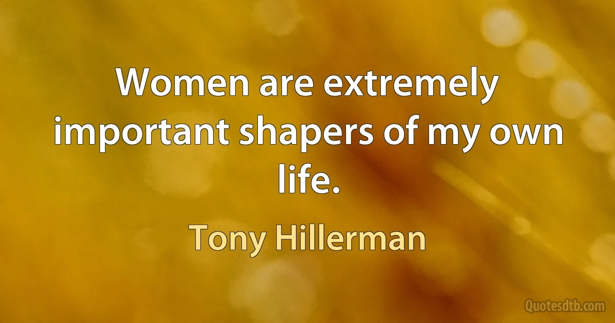 Women are extremely important shapers of my own life. (Tony Hillerman)