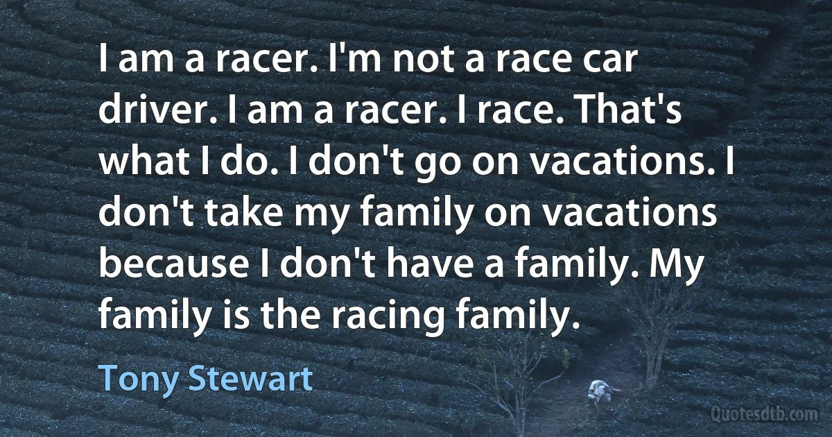 I am a racer. I'm not a race car driver. I am a racer. I race. That's what I do. I don't go on vacations. I don't take my family on vacations because I don't have a family. My family is the racing family. (Tony Stewart)