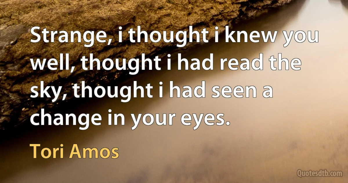 Strange, i thought i knew you well, thought i had read the sky, thought i had seen a change in your eyes. (Tori Amos)