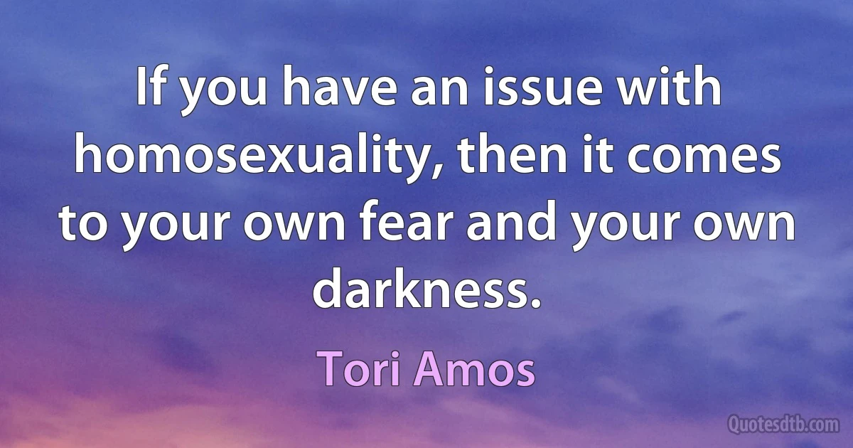 If you have an issue with homosexuality, then it comes to your own fear and your own darkness. (Tori Amos)