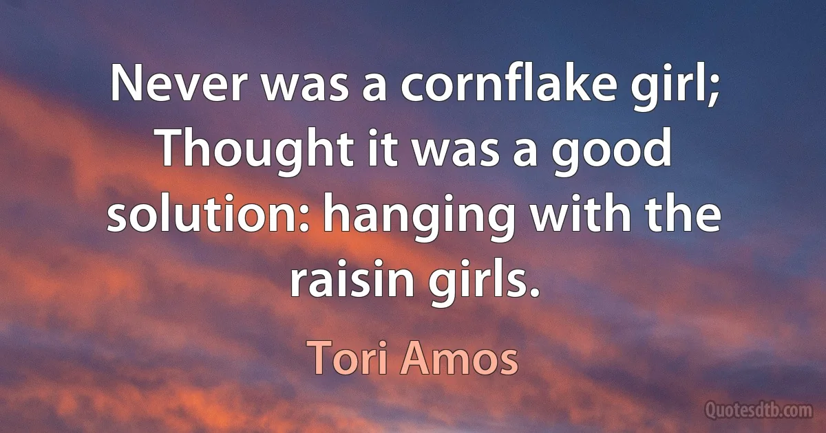 Never was a cornflake girl;
Thought it was a good solution: hanging with the raisin girls. (Tori Amos)