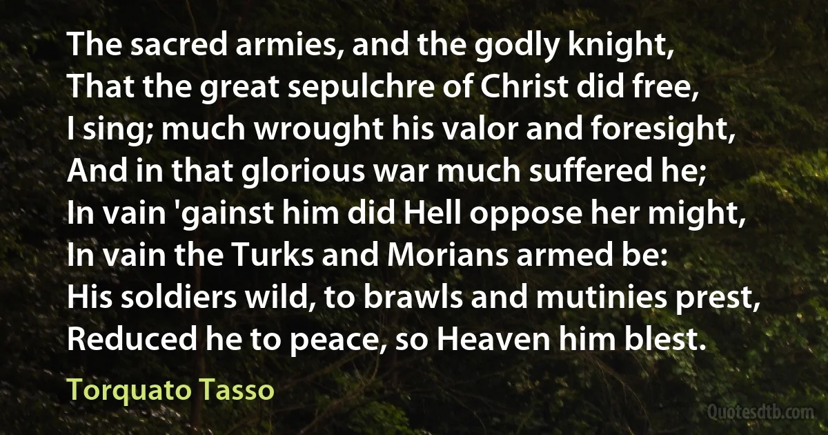 The sacred armies, and the godly knight,
That the great sepulchre of Christ did free,
I sing; much wrought his valor and foresight,
And in that glorious war much suffered he;
In vain 'gainst him did Hell oppose her might,
In vain the Turks and Morians armed be:
His soldiers wild, to brawls and mutinies prest,
Reduced he to peace, so Heaven him blest. (Torquato Tasso)