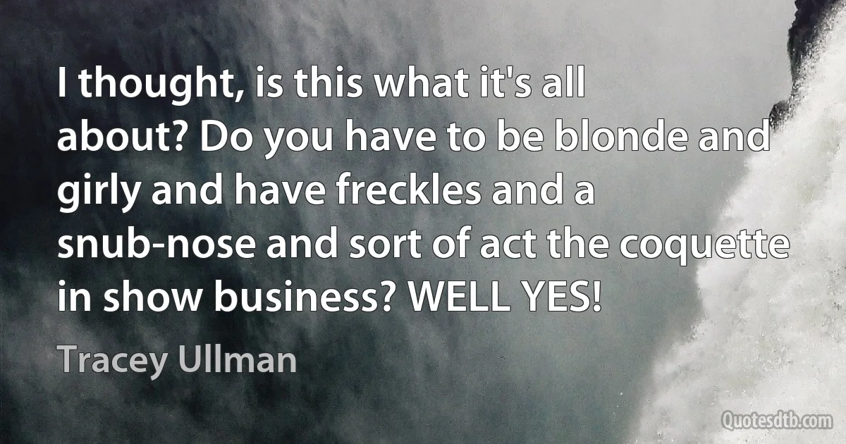 I thought, is this what it's all about? Do you have to be blonde and girly and have freckles and a snub-nose and sort of act the coquette in show business? WELL YES! (Tracey Ullman)