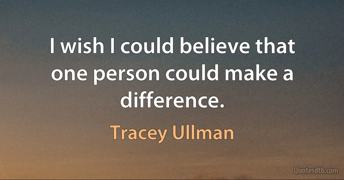 I wish I could believe that one person could make a difference. (Tracey Ullman)