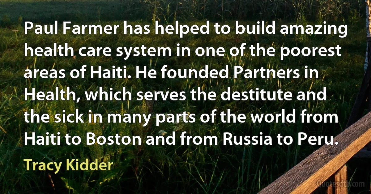 Paul Farmer has helped to build amazing health care system in one of the poorest areas of Haiti. He founded Partners in Health, which serves the destitute and the sick in many parts of the world from Haiti to Boston and from Russia to Peru. (Tracy Kidder)