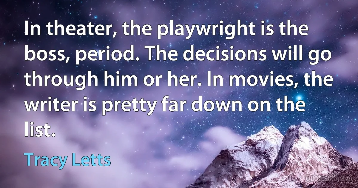 In theater, the playwright is the boss, period. The decisions will go through him or her. In movies, the writer is pretty far down on the list. (Tracy Letts)